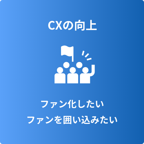 CXの向上 ファン化したい ファンを囲い込みたい